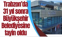 Trabzon'da 31 yıl sonra Büyükşehir Belediyesine tayin oldu...