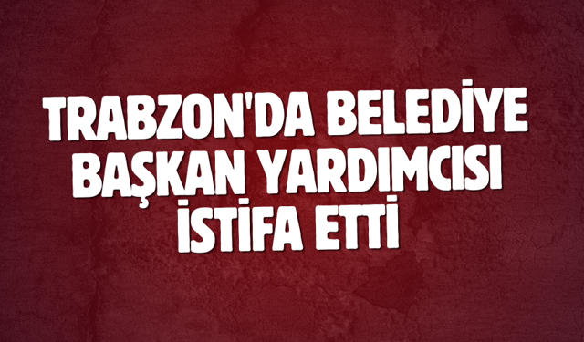 Trabzon'da Belediye Başkan Yardımcısı istifa etti