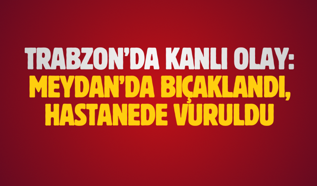 Trabzon’da kanlı olay: Meydan’da bıçaklandı, hastanede vuruldu