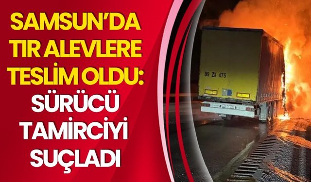 Samsun’da Tır Alevlere Teslim Oldu: Sürücü Tamirciyi Suçladı