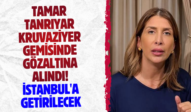 Tamar Tanrıyar kruvaziyer gemisinde gözaltına alındı! İstanbul'a getirilecek