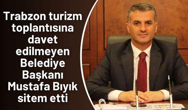 Trabzon turizm toplantısına davet edilmeyen Belediye Başkanı Mustafa Bıyık sitem etti
