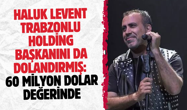 Haluk Levent Trabzonlu holding başkanını da dolandırmış: 60 milyon dolar değerinde