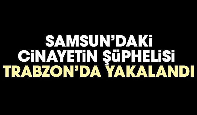 Samsun'daki cinayetinin şüphelisi Trabzon'da yakalandı