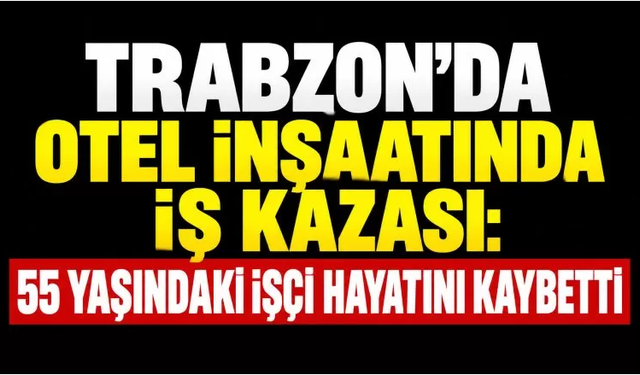Trabzon’da otel inşaatında iş kazası: 55 yaşındaki işçi hayatını kaybetti