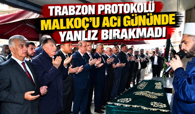 Trabzon protokolü Malkoç’u acı gününde yalnız bırakmadı