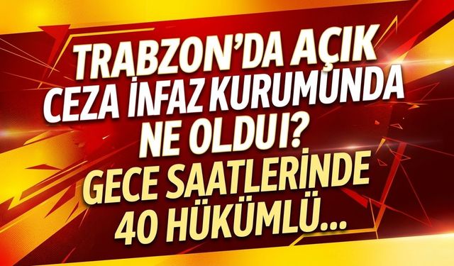 Trabzon'da açık ceza infaz kurumunda ne oldu? Gece saatlerinde 40 hükümlü