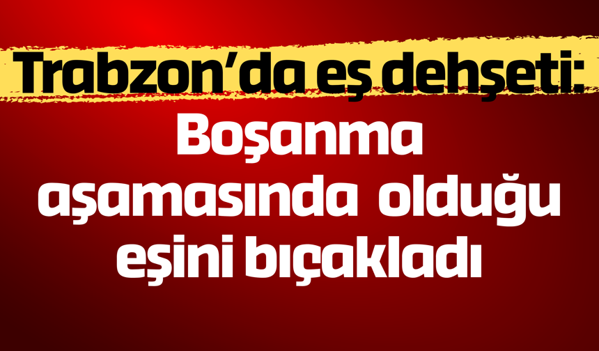 Trabzon’da eş dehşeti: Boşanma aşamasında olduğu eşini bıçakladı