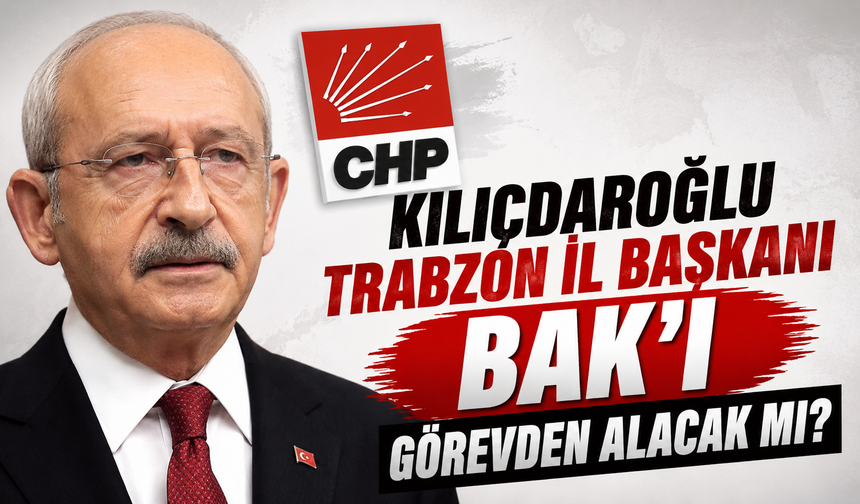 Kılıçdaroğlu Trabzon İl Başkanı Bak'ı görevden alacak mı?