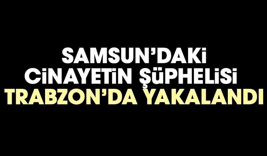 Samsun'daki cinayetinin şüphelisi Trabzon'da yakalandı
