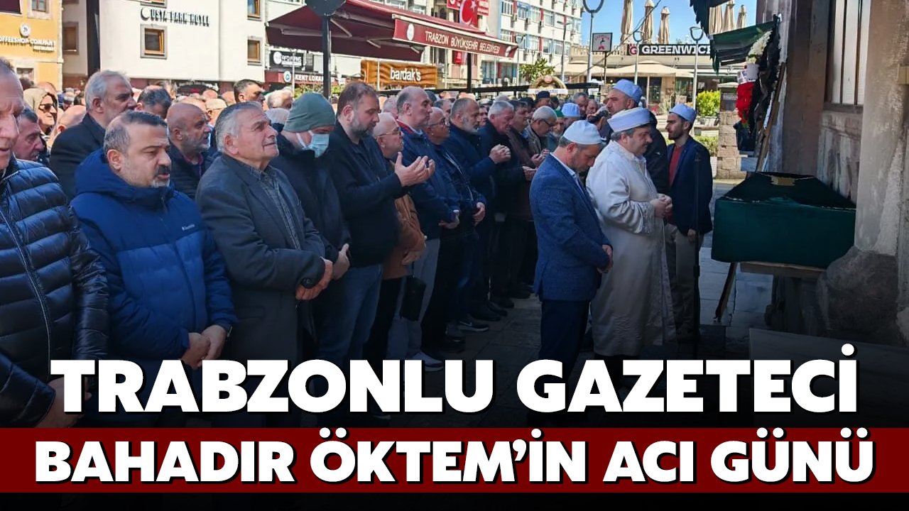 Trabzonlu Gazeteci Bahadır Öktem’in Acı Günü