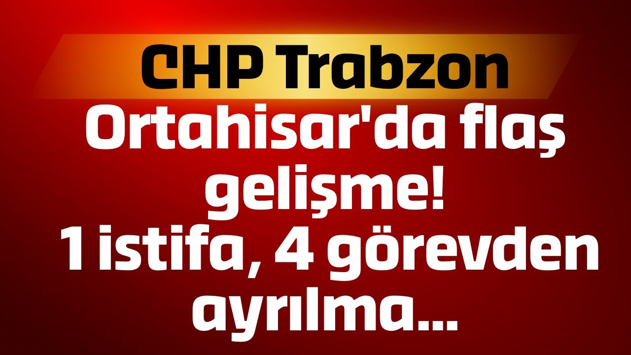 CHP Trabzon Ortahisar'da flaş gelişme! 1 istifa, 4 görevden ayrılma...